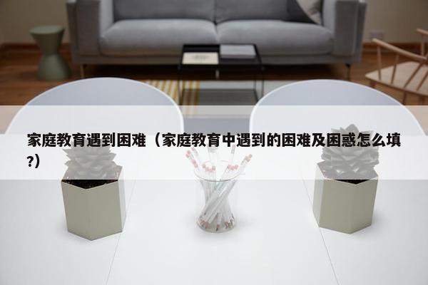 家庭教育遇到困难（家庭教育中遇到的困难及困惑怎么填?）