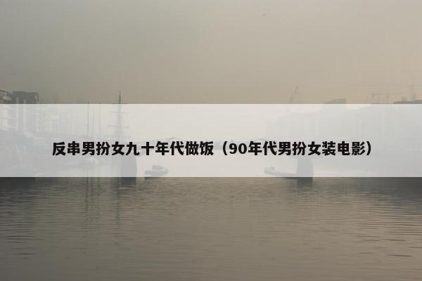 反串男扮女九十年代做饭（90年代男扮女装电影）