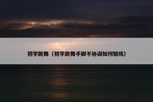 初学跳舞（初学跳舞手脚不协调如何锻炼）