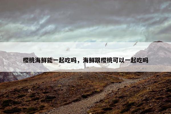 樱桃海鲜能一起吃吗，海鲜跟樱桃可以一起吃吗