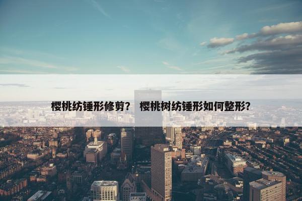 樱桃纺锤形修剪？ 樱桃树纺锤形如何整形？