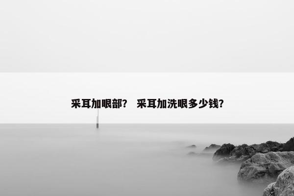 采耳加眼部？ 采耳加洗眼多少钱？