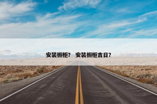 安装橱柜？ 安装橱柜吉日？