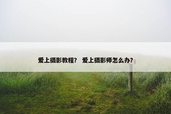 爱上摄影教程？ 爱上摄影师怎么办？