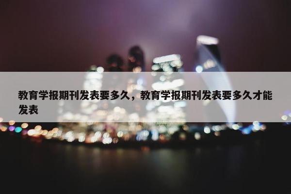 教育学报期刊发表要多久，教育学报期刊发表要多久才能发表