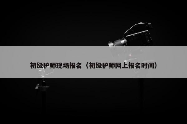 初级护师现场报名（初级护师网上报名时间）
