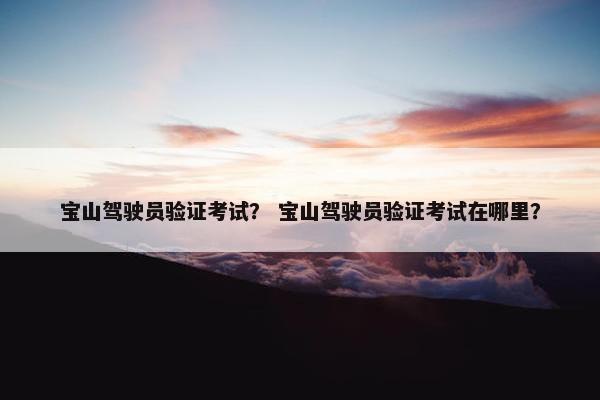 宝山驾驶员验证考试? 宝山驾驶员验证考试在哪里? 宝山驾驶员验证考试? 宝山驾驶员验证考试在哪里?