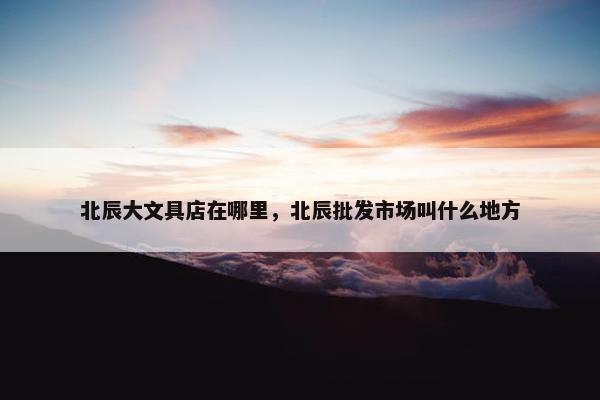北辰大文具店在哪里,北辰批发市场叫什么地方 北辰大文具店在哪里,北辰批发市场叫什么地方