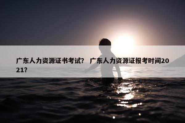 广东人力资源证书考试？ 广东人力资源证报考时间2021？