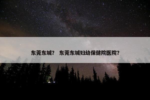 东莞东城？ 东莞东城妇幼保健院医院？