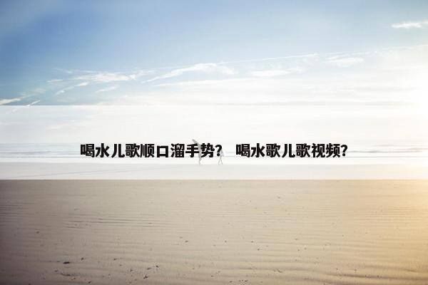 喝水儿歌顺口溜手势？ 喝水歌儿歌视频？