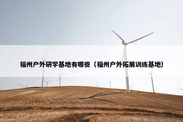 福州户外研学基地有哪些（福州户外拓展训练基地）