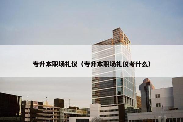 专升本职场礼仪（专升本职场礼仪考什么）