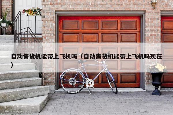 自动售货机能带上飞机吗（自动售货机能带上飞机吗现在）