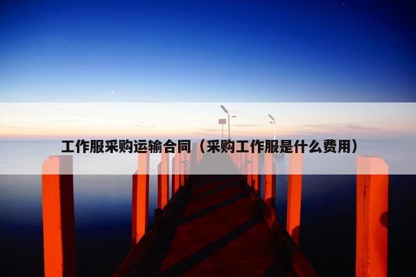 工作服采购运输合同（采购工作服是什么费用）