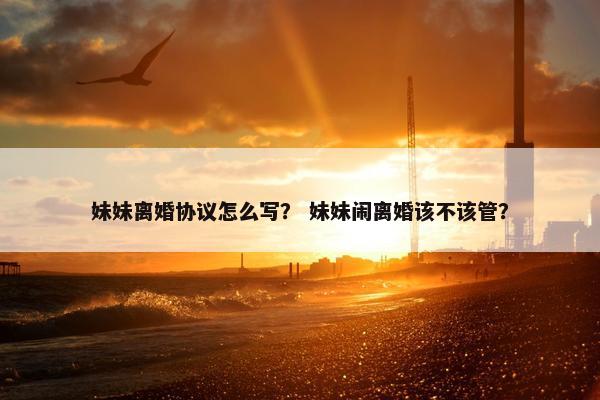 妹妹离婚协议怎么写? 妹妹闹离婚该不该管? 妹妹离婚协议怎么写? 妹妹闹离婚该不该管?