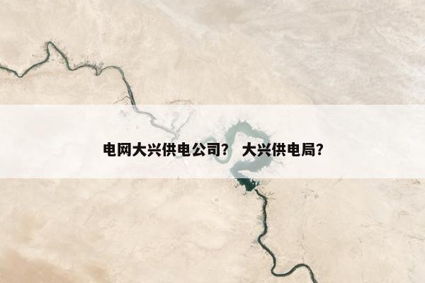 电网大兴供电公司？ 大兴供电局？