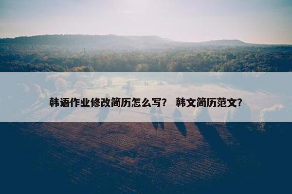 韩语作业修改简历怎么写？ 韩文简历范文？