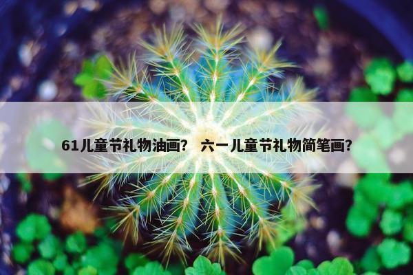 61儿童节礼物油画？ 六一儿童节礼物简笔画？