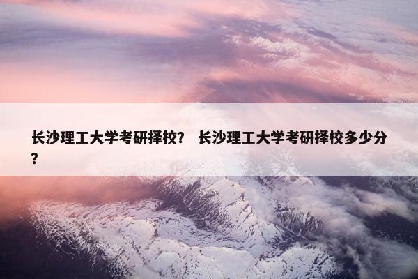 长沙理工大学考研择校? 长沙理工大学考研择校多少分? 长沙理工大学考研择校? 长沙理工大学考研择校多少分?