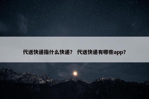 代送快递指什么快递? 代送快递有哪些app? 代送快递指什么快递? 代送快递有哪些app?