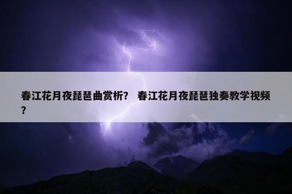 春江花月夜琵琶曲赏析？ 春江花月夜琵琶独奏教学视频？