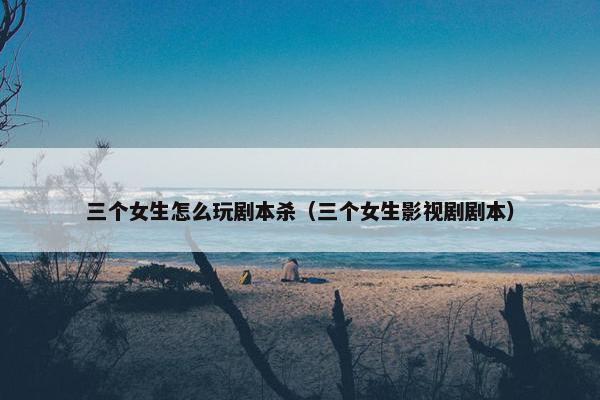 三个女生怎么玩剧本杀（三个女生影视剧剧本）