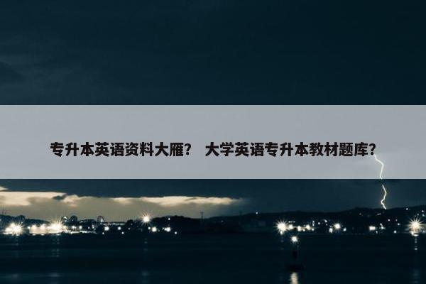 专升本英语资料大雁？ 大学英语专升本教材题库？