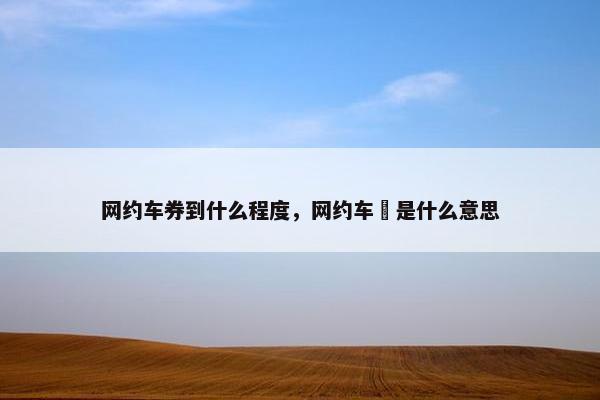 网约车券到什么程度，网约车劵是什么意思