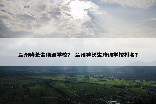 兰州特长生培训学校？ 兰州特长生培训学校排名？