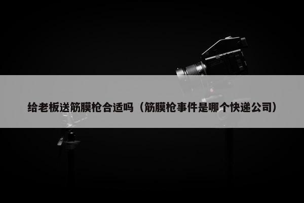 给老板送筋膜枪合适吗（筋膜枪事件是哪个快递公司）