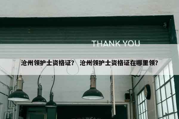 沧州领护士资格证？ 沧州领护士资格证在哪里领？