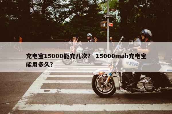 充电宝15000能充几次？ 15000mah充电宝能用多久？
