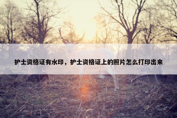 护士资格证有水印，护士资格证上的照片怎么打印出来