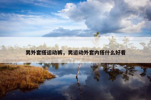 男外套搭运动裤，男运动外套内搭什么好看