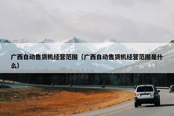 广西自动售货机经营范围（广西自动售货机经营范围是什么）