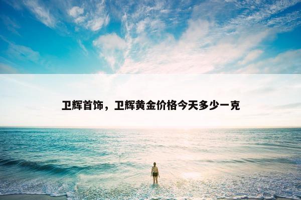 卫辉首饰，卫辉黄金价格今天多少一克