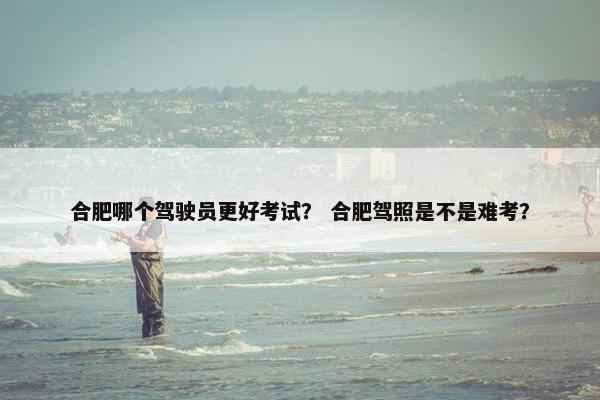 合肥哪个驾驶员更好考试? 合肥驾照是不是难考? 合肥哪个驾驶员更好考试? 合肥驾照是不是难考?