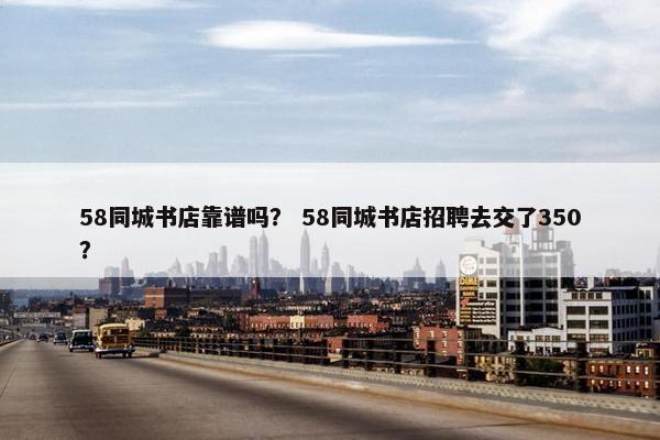 58同城书店靠谱吗？ 58同城书店招聘去交了350？