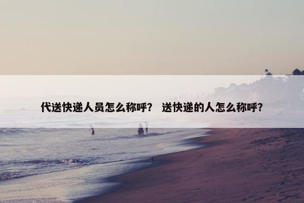 代送快递人员怎么称呼？ 送快递的人怎么称呼？