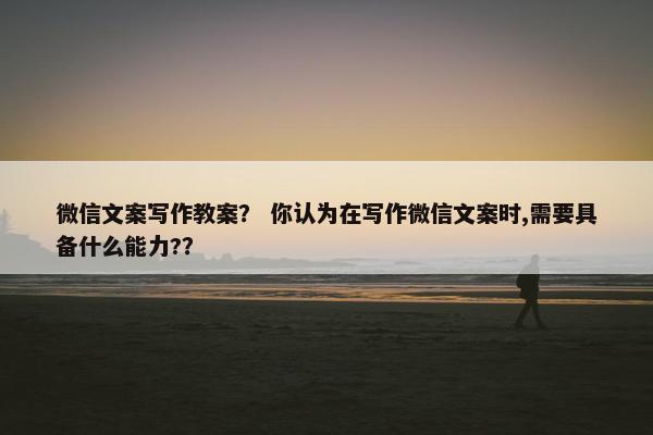 微信文案写作教案？ 你认为在写作微信文案时,需要具备什么能力?？