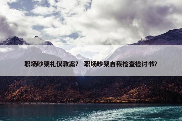 职场吵架礼仪教案？ 职场吵架自我检查检讨书？