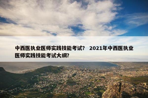 中西医执业医师实践技能考试？ 2021年中西医执业医师实践技能考试大纲？