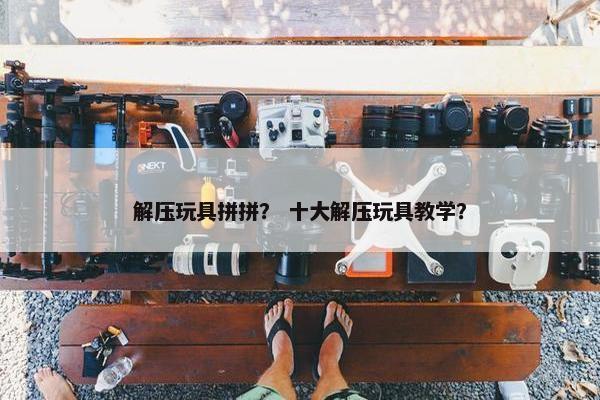 解压玩具拼拼？ 十大解压玩具教学？