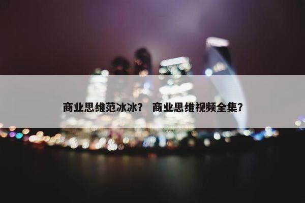 商业思维范冰冰? 商业思维视频全集? 商业思维范冰冰? 商业思维视频全集?