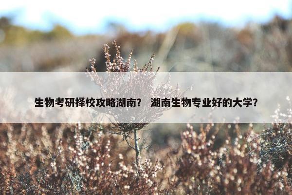 生物考研择校攻略湖南？ 湖南生物专业好的大学？