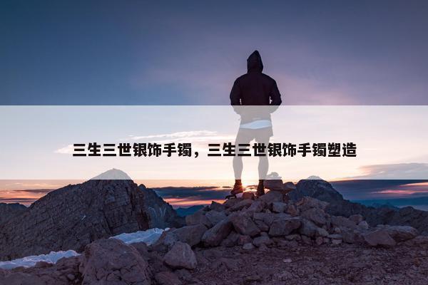 三生三世银饰手镯，三生三世银饰手镯塑造