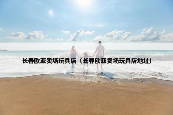 长春欧亚卖场玩具店（长春欧亚卖场玩具店地址）