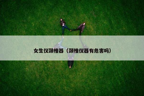 女生仪颈椎器（颈椎仪器有危害吗）