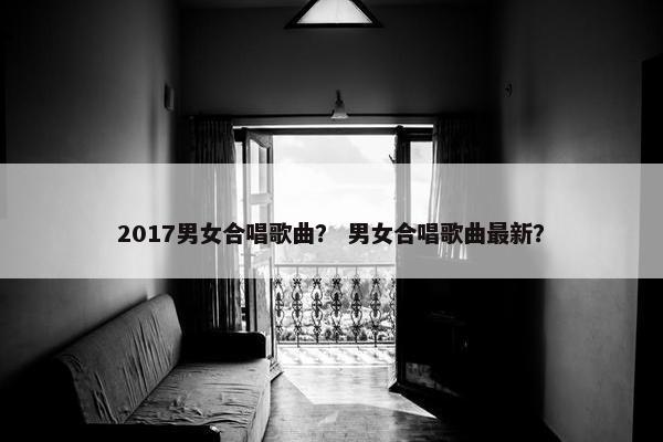 2017男女合唱歌曲？ 男女合唱歌曲最新？